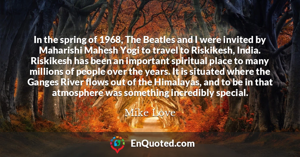 In the spring of 1968, The Beatles and I were invited by Maharishi Mahesh Yogi to travel to Riskikesh, India. Riskikesh has been an important spiritual place to many millions of people over the years. It is situated where the Ganges River flows out of the Himalayas, and to be in that atmosphere was something incredibly special.