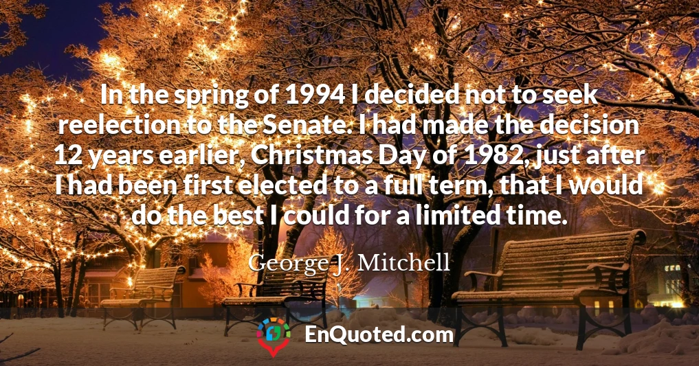 In the spring of 1994 I decided not to seek reelection to the Senate. I had made the decision 12 years earlier, Christmas Day of 1982, just after I had been first elected to a full term, that I would do the best I could for a limited time.