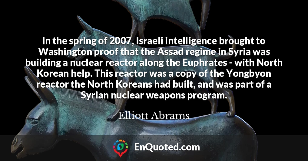 In the spring of 2007, Israeli intelligence brought to Washington proof that the Assad regime in Syria was building a nuclear reactor along the Euphrates - with North Korean help. This reactor was a copy of the Yongbyon reactor the North Koreans had built, and was part of a Syrian nuclear weapons program.