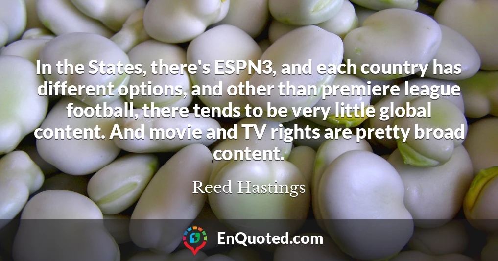 In the States, there's ESPN3, and each country has different options, and other than premiere league football, there tends to be very little global content. And movie and TV rights are pretty broad content.