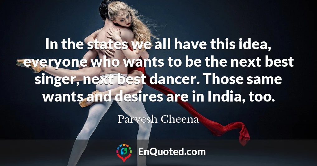 In the states we all have this idea, everyone who wants to be the next best singer, next best dancer. Those same wants and desires are in India, too.