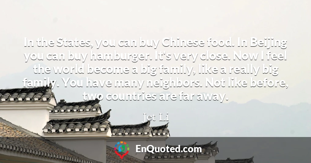 In the States, you can buy Chinese food. In Beijing you can buy hamburger. It's very close. Now I feel the world become a big family, like a really big family. You have many neighbors. Not like before, two countries are far away.