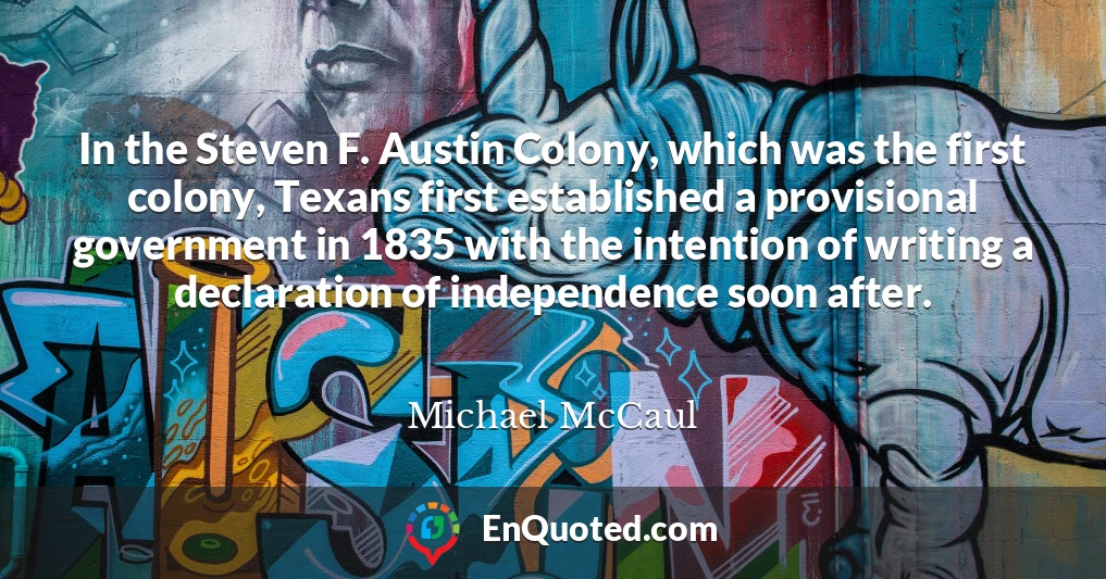 In the Steven F. Austin Colony, which was the first colony, Texans first established a provisional government in 1835 with the intention of writing a declaration of independence soon after.