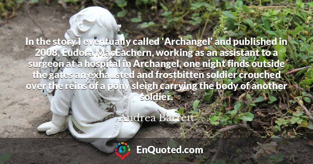 In the story I eventually called 'Archangel' and published in 2008, Eudora MacEachern, working as an assistant to a surgeon at a hospital in Archangel, one night finds outside the gates an exhausted and frostbitten soldier crouched over the reins of a pony sleigh carrying the body of another soldier.