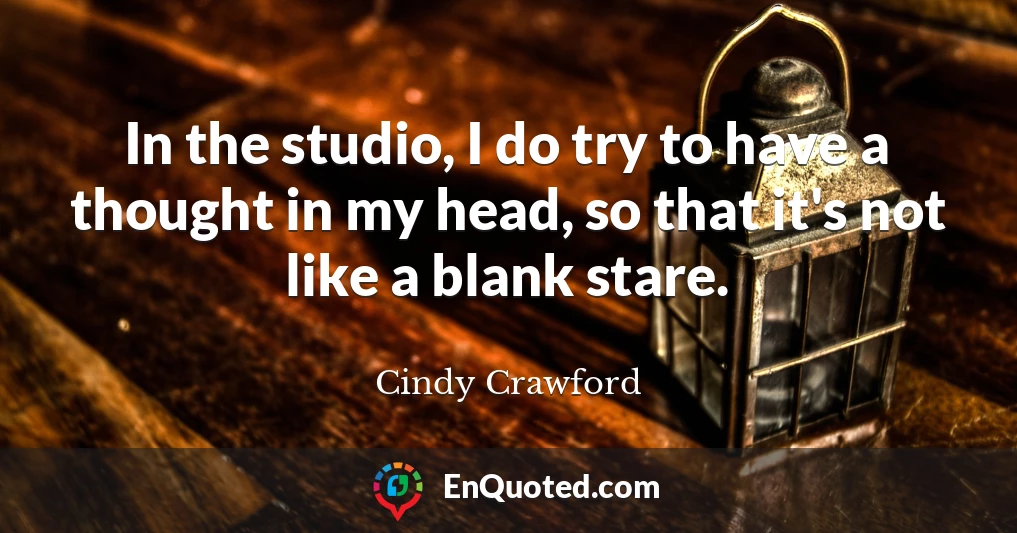 In the studio, I do try to have a thought in my head, so that it's not like a blank stare.