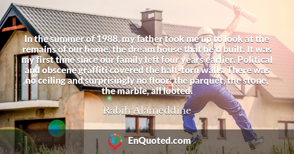 In the summer of 1988, my father took me up to look at the remains of our home, the dream house that he'd built. It was my first time since our family left four years earlier. Political and obscene graffiti covered the half-torn walls. There was no ceiling and surprisingly no floor: the parquet, the stone, the marble, all looted.