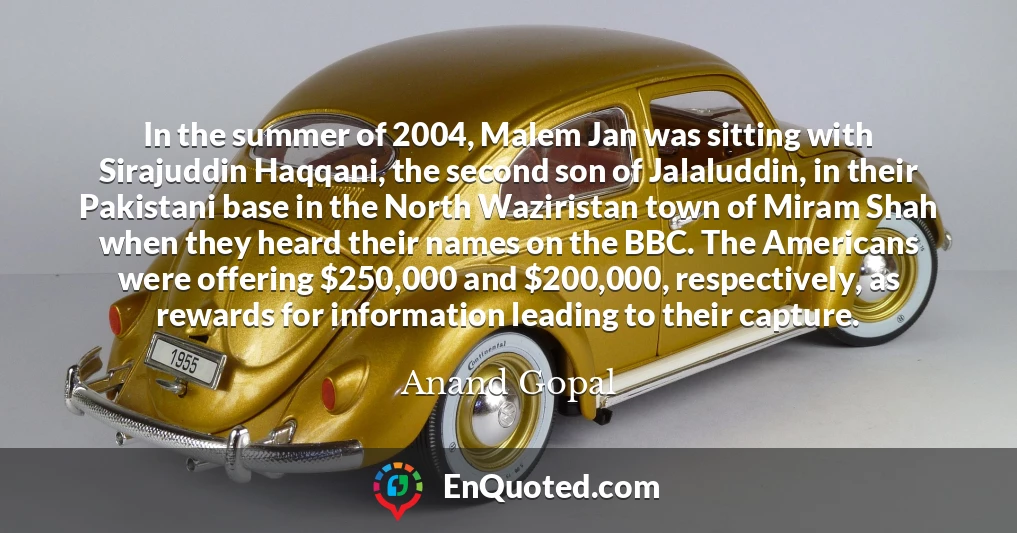 In the summer of 2004, Malem Jan was sitting with Sirajuddin Haqqani, the second son of Jalaluddin, in their Pakistani base in the North Waziristan town of Miram Shah when they heard their names on the BBC. The Americans were offering $250,000 and $200,000, respectively, as rewards for information leading to their capture.