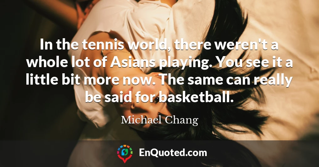 In the tennis world, there weren't a whole lot of Asians playing. You see it a little bit more now. The same can really be said for basketball.