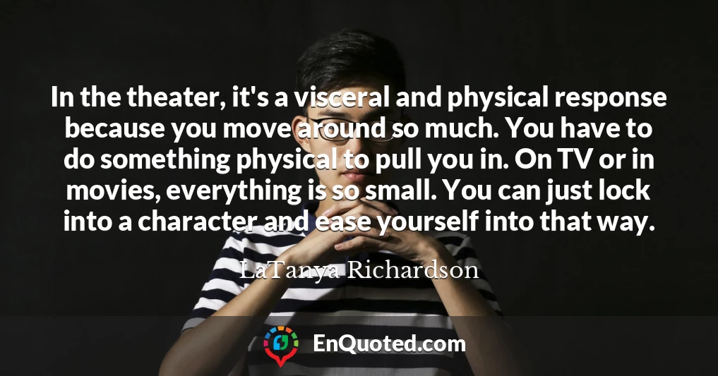 In the theater, it's a visceral and physical response because you move around so much. You have to do something physical to pull you in. On TV or in movies, everything is so small. You can just lock into a character and ease yourself into that way.