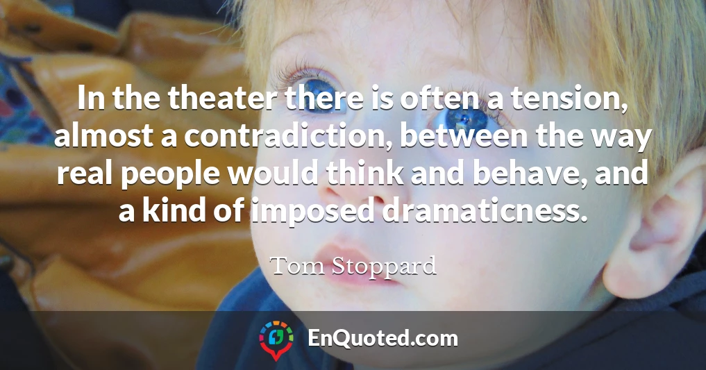 In the theater there is often a tension, almost a contradiction, between the way real people would think and behave, and a kind of imposed dramaticness.