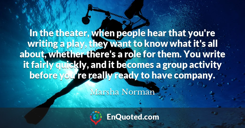 In the theater, when people hear that you're writing a play, they want to know what it's all about, whether there's a role for them. You write it fairly quickly, and it becomes a group activity before you're really ready to have company.