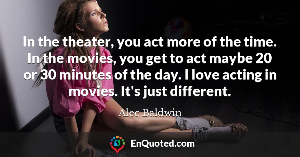 In the theater, you act more of the time. In the movies, you get to act maybe 20 or 30 minutes of the day. I love acting in movies. It's just different.