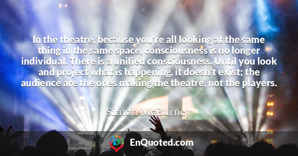 In the theatre, because you're all looking at the same thing in the same space, consciousness is no longer individual. There is a unified consciousness. Until you look and project what is happening, it doesn't exist; the audience are the ones making the theatre, not the players.