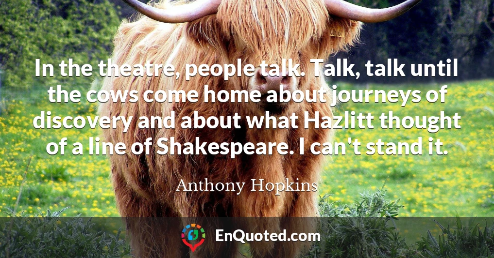 In the theatre, people talk. Talk, talk until the cows come home about journeys of discovery and about what Hazlitt thought of a line of Shakespeare. I can't stand it.
