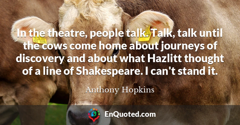 In the theatre, people talk. Talk, talk until the cows come home about journeys of discovery and about what Hazlitt thought of a line of Shakespeare. I can't stand it.