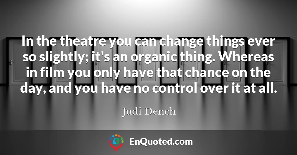 In the theatre you can change things ever so slightly; it's an organic thing. Whereas in film you only have that chance on the day, and you have no control over it at all.