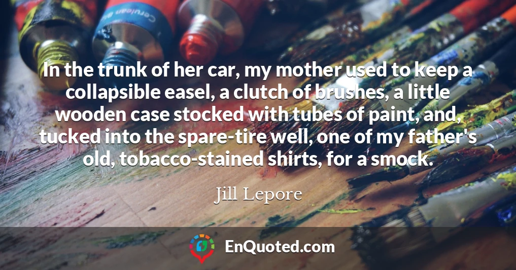 In the trunk of her car, my mother used to keep a collapsible easel, a clutch of brushes, a little wooden case stocked with tubes of paint, and, tucked into the spare-tire well, one of my father's old, tobacco-stained shirts, for a smock.