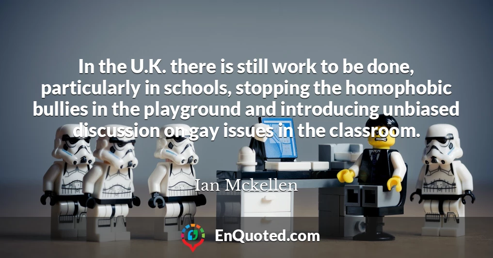 In the U.K. there is still work to be done, particularly in schools, stopping the homophobic bullies in the playground and introducing unbiased discussion on gay issues in the classroom.