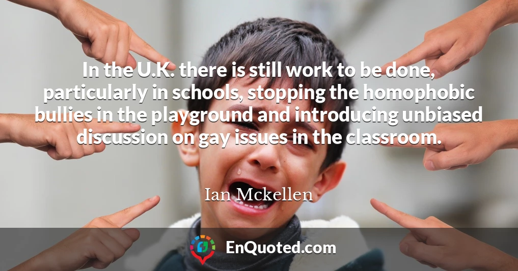 In the U.K. there is still work to be done, particularly in schools, stopping the homophobic bullies in the playground and introducing unbiased discussion on gay issues in the classroom.