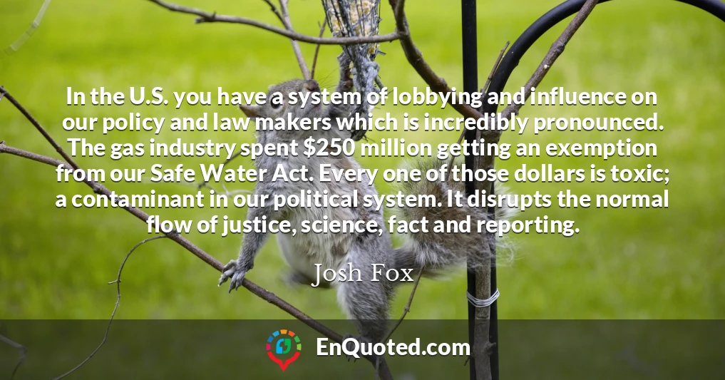 In the U.S. you have a system of lobbying and influence on our policy and law makers which is incredibly pronounced. The gas industry spent $250 million getting an exemption from our Safe Water Act. Every one of those dollars is toxic; a contaminant in our political system. It disrupts the normal flow of justice, science, fact and reporting.