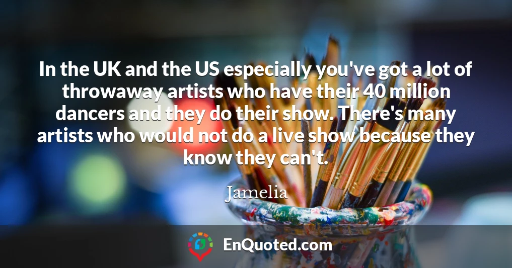 In the UK and the US especially you've got a lot of throwaway artists who have their 40 million dancers and they do their show. There's many artists who would not do a live show because they know they can't.