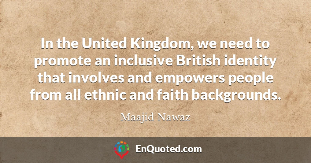 In the United Kingdom, we need to promote an inclusive British identity that involves and empowers people from all ethnic and faith backgrounds.