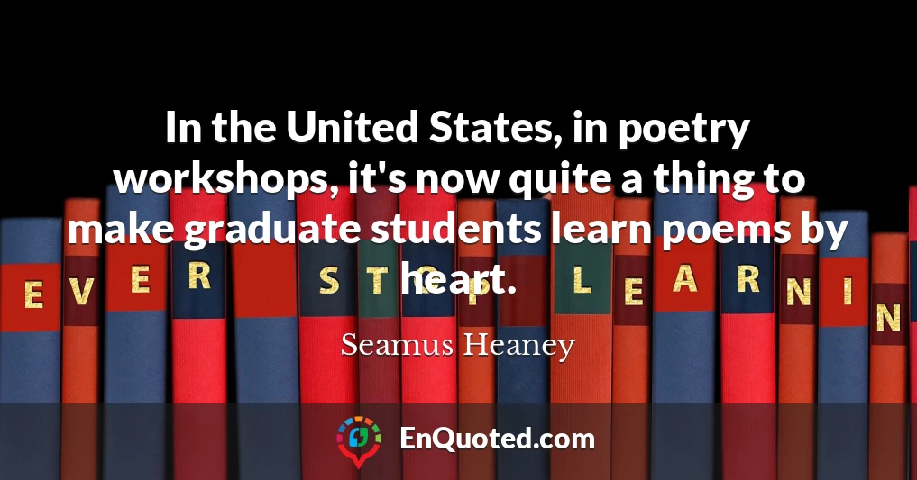 In the United States, in poetry workshops, it's now quite a thing to make graduate students learn poems by heart.
