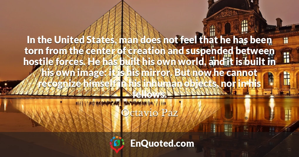 In the United States, man does not feel that he has been torn from the center of creation and suspended between hostile forces. He has built his own world, and it is built in his own image: it is his mirror. But now he cannot recognize himself in his inhuman objects, nor in his fellows.