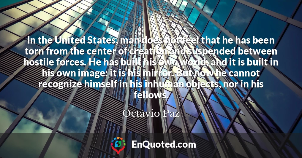 In the United States, man does not feel that he has been torn from the center of creation and suspended between hostile forces. He has built his own world, and it is built in his own image: it is his mirror. But now he cannot recognize himself in his inhuman objects, nor in his fellows.