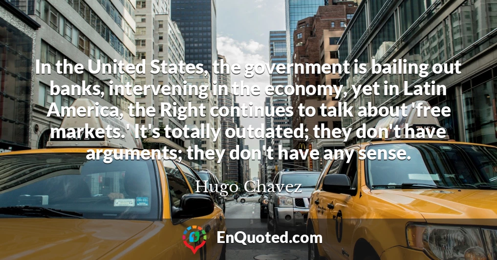 In the United States, the government is bailing out banks, intervening in the economy, yet in Latin America, the Right continues to talk about 'free markets.' It's totally outdated; they don't have arguments; they don't have any sense.