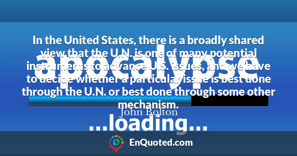 In the United States, there is a broadly shared view that the U.N. is one of many potential instruments to advance U.S. issues, and we have to decide whether a particular issue is best done through the U.N. or best done through some other mechanism.