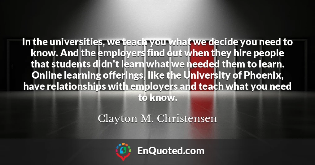 In the universities, we teach you what we decide you need to know. And the employers find out when they hire people that students didn't learn what we needed them to learn. Online learning offerings, like the University of Phoenix, have relationships with employers and teach what you need to know.