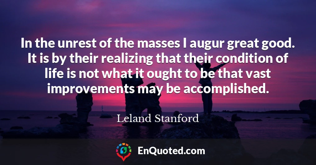 In the unrest of the masses I augur great good. It is by their realizing that their condition of life is not what it ought to be that vast improvements may be accomplished.