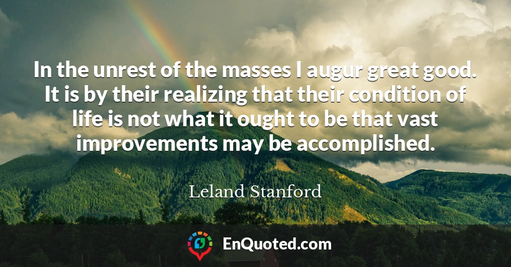 In the unrest of the masses I augur great good. It is by their realizing that their condition of life is not what it ought to be that vast improvements may be accomplished.