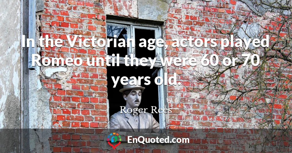 In the Victorian age, actors played Romeo until they were 60 or 70 years old.