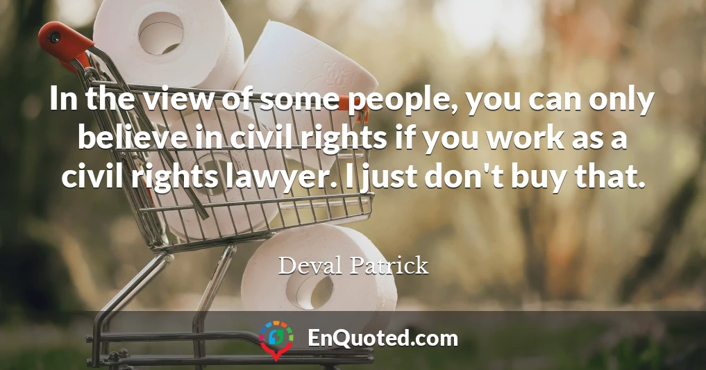 In the view of some people, you can only believe in civil rights if you work as a civil rights lawyer. I just don't buy that.