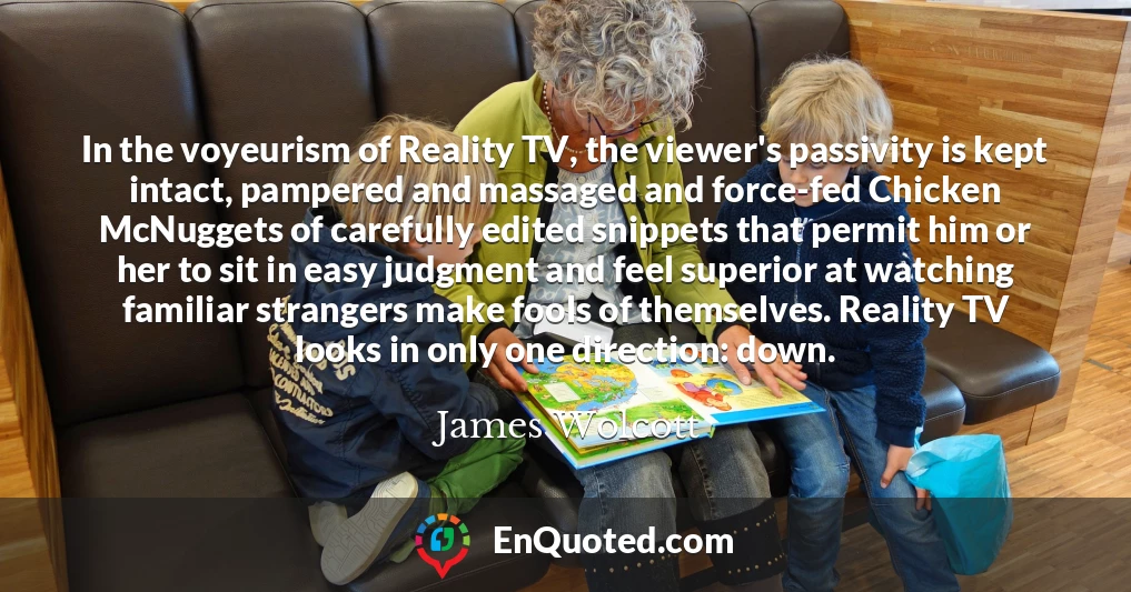 In the voyeurism of Reality TV, the viewer's passivity is kept intact, pampered and massaged and force-fed Chicken McNuggets of carefully edited snippets that permit him or her to sit in easy judgment and feel superior at watching familiar strangers make fools of themselves. Reality TV looks in only one direction: down.