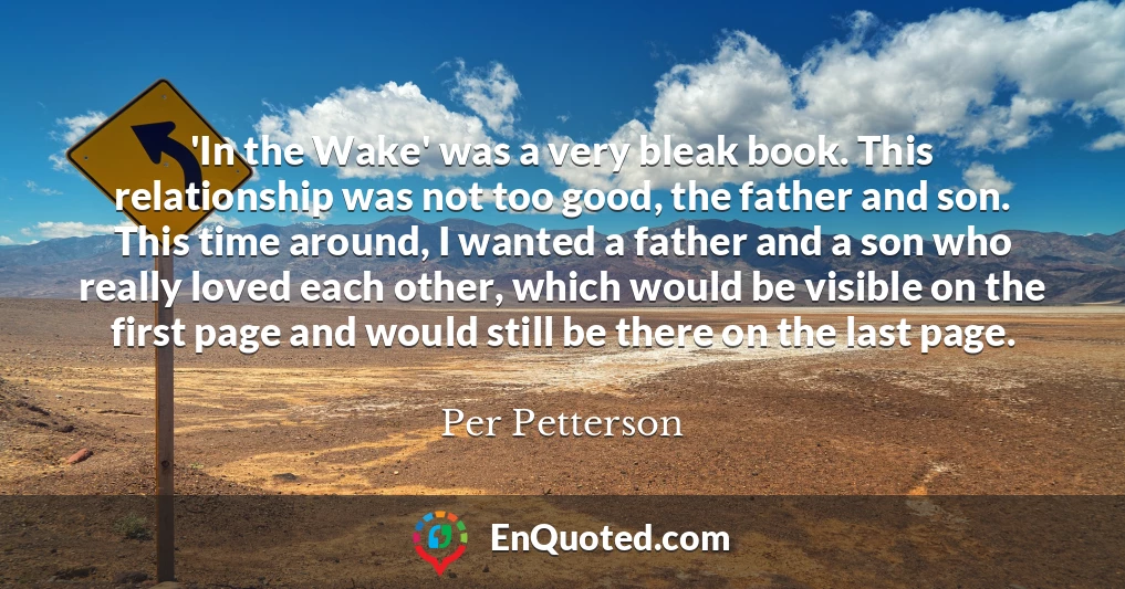 'In the Wake' was a very bleak book. This relationship was not too good, the father and son. This time around, I wanted a father and a son who really loved each other, which would be visible on the first page and would still be there on the last page.