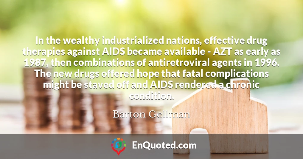 In the wealthy industrialized nations, effective drug therapies against AIDS became available - AZT as early as 1987, then combinations of antiretroviral agents in 1996. The new drugs offered hope that fatal complications might be staved off and AIDS rendered a chronic condition.