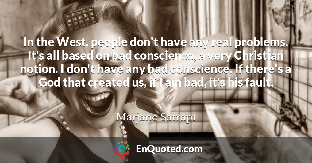 In the West, people don't have any real problems. It's all based on bad conscience, a very Christian notion. I don't have any bad conscience. If there's a God that created us, if I am bad, it's his fault.