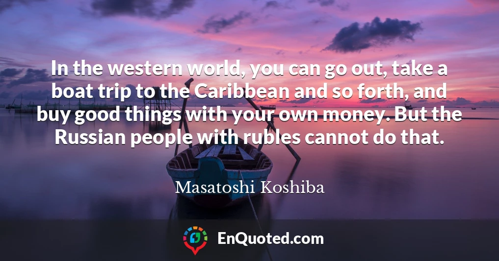 In the western world, you can go out, take a boat trip to the Caribbean and so forth, and buy good things with your own money. But the Russian people with rubles cannot do that.