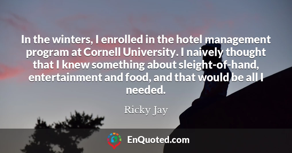 In the winters, I enrolled in the hotel management program at Cornell University. I naively thought that I knew something about sleight-of-hand, entertainment and food, and that would be all I needed.