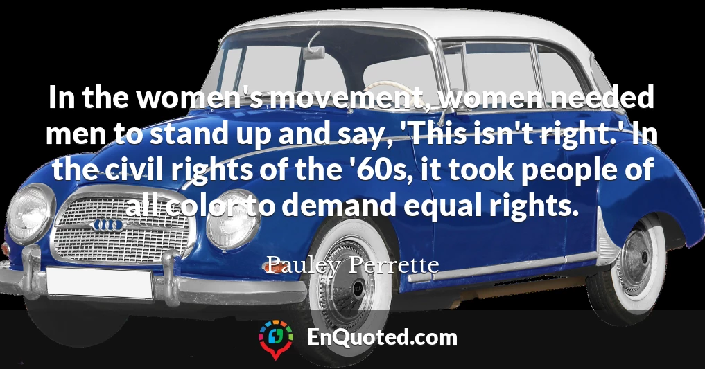 In the women's movement, women needed men to stand up and say, 'This isn't right.' In the civil rights of the '60s, it took people of all color to demand equal rights.