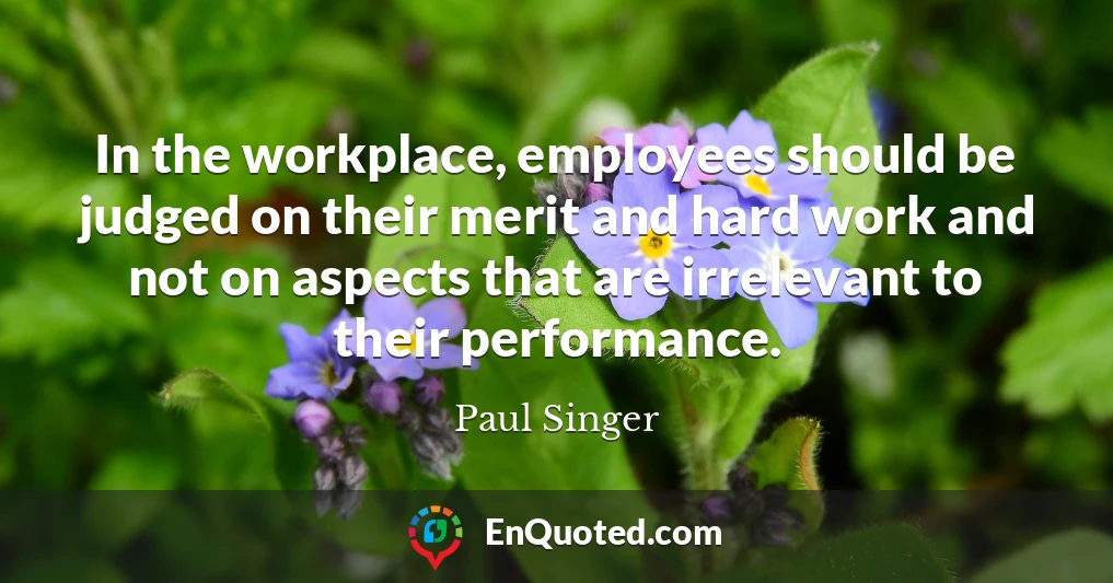 In the workplace, employees should be judged on their merit and hard work and not on aspects that are irrelevant to their performance.