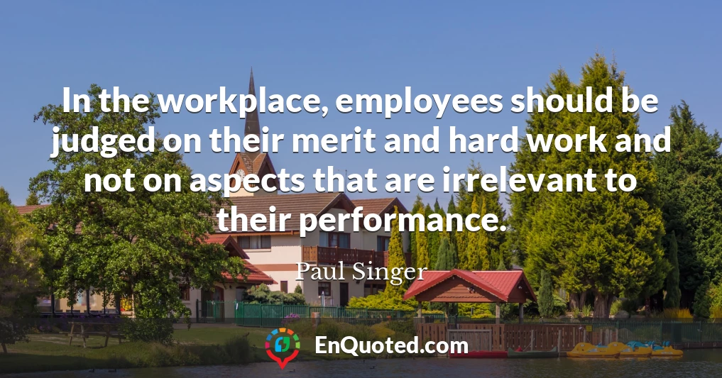 In the workplace, employees should be judged on their merit and hard work and not on aspects that are irrelevant to their performance.