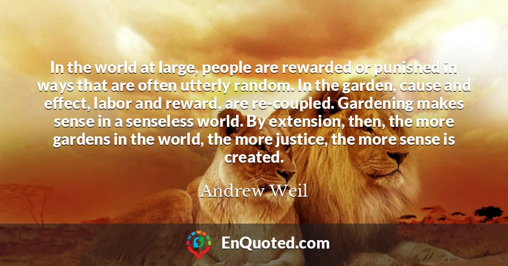 In the world at large, people are rewarded or punished in ways that are often utterly random. In the garden, cause and effect, labor and reward, are re-coupled. Gardening makes sense in a senseless world. By extension, then, the more gardens in the world, the more justice, the more sense is created.