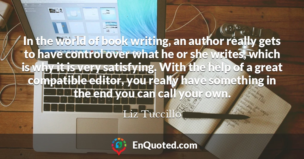 In the world of book writing, an author really gets to have control over what he or she writes, which is why it is very satisfying. With the help of a great compatible editor, you really have something in the end you can call your own.