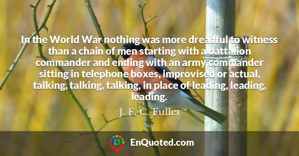 In the World War nothing was more dreadful to witness than a chain of men starting with a battalion commander and ending with an army commander sitting in telephone boxes, improvised or actual, talking, talking, talking, in place of leading, leading, leading.