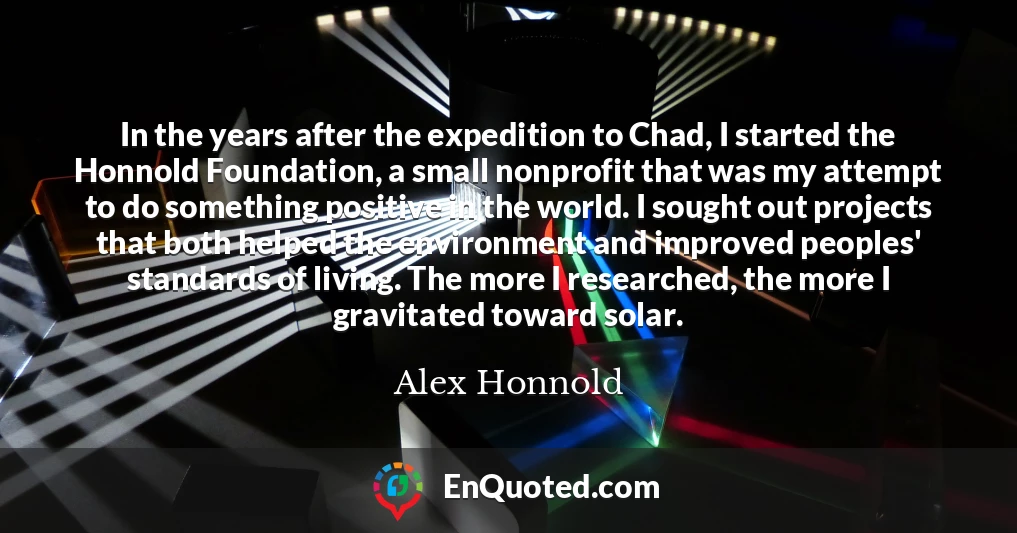 In the years after the expedition to Chad, I started the Honnold Foundation, a small nonprofit that was my attempt to do something positive in the world. I sought out projects that both helped the environment and improved peoples' standards of living. The more I researched, the more I gravitated toward solar.