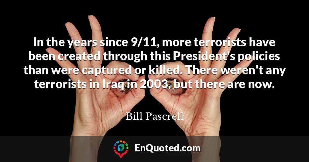 In the years since 9/11, more terrorists have been created through this President's policies than were captured or killed. There weren't any terrorists in Iraq in 2003, but there are now.